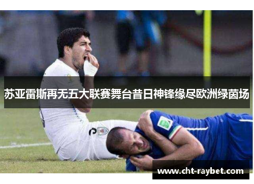苏亚雷斯再无五大联赛舞台昔日神锋缘尽欧洲绿茵场