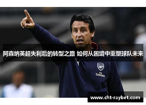 阿森纳英超失利后的转型之路 如何从困境中重塑球队未来