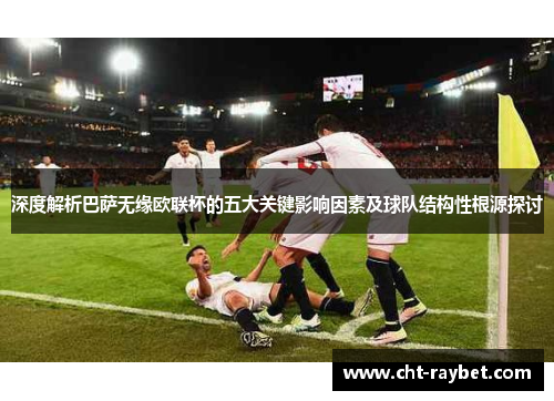 深度解析巴萨无缘欧联杯的五大关键影响因素及球队结构性根源探讨