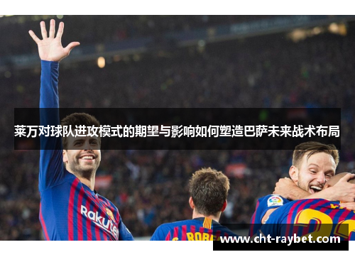 莱万对球队进攻模式的期望与影响如何塑造巴萨未来战术布局