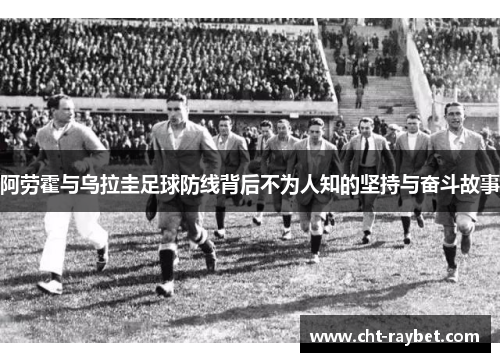 阿劳霍与乌拉圭足球防线背后不为人知的坚持与奋斗故事