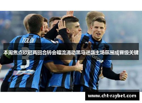 本周焦点欧冠两回合转会暗流涌动黑马逆袭主场氛围成晋级关键