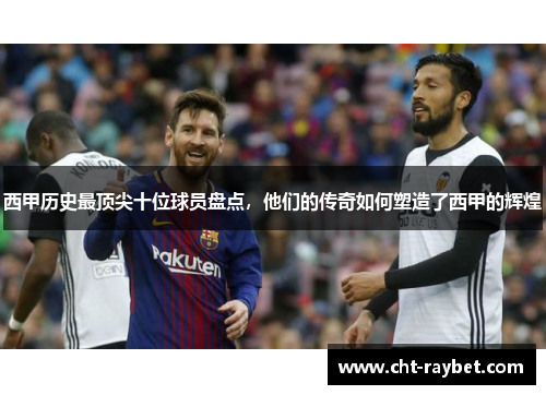 西甲历史最顶尖十位球员盘点，他们的传奇如何塑造了西甲的辉煌