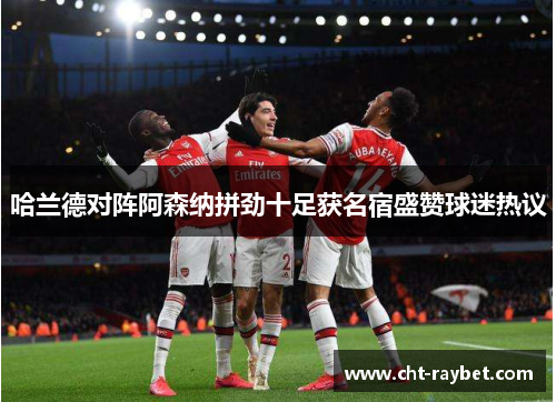 哈兰德对阵阿森纳拼劲十足获名宿盛赞球迷热议